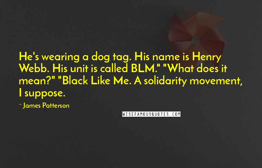James Patterson Quotes: He's wearing a dog tag. His name is Henry Webb. His unit is called BLM." "What does it mean?" "Black Like Me. A solidarity movement, I suppose.