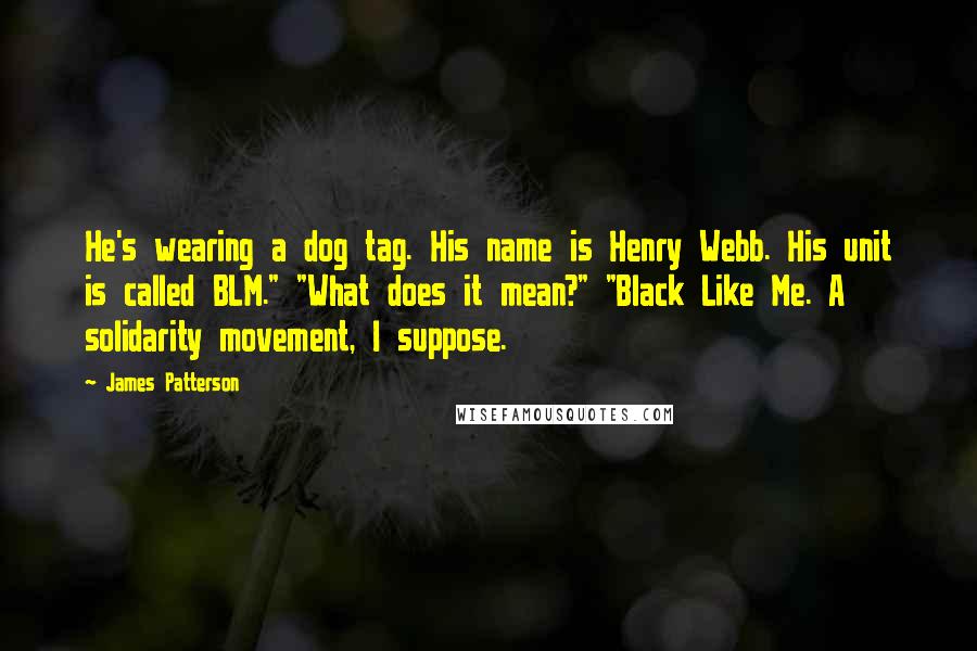 James Patterson Quotes: He's wearing a dog tag. His name is Henry Webb. His unit is called BLM." "What does it mean?" "Black Like Me. A solidarity movement, I suppose.