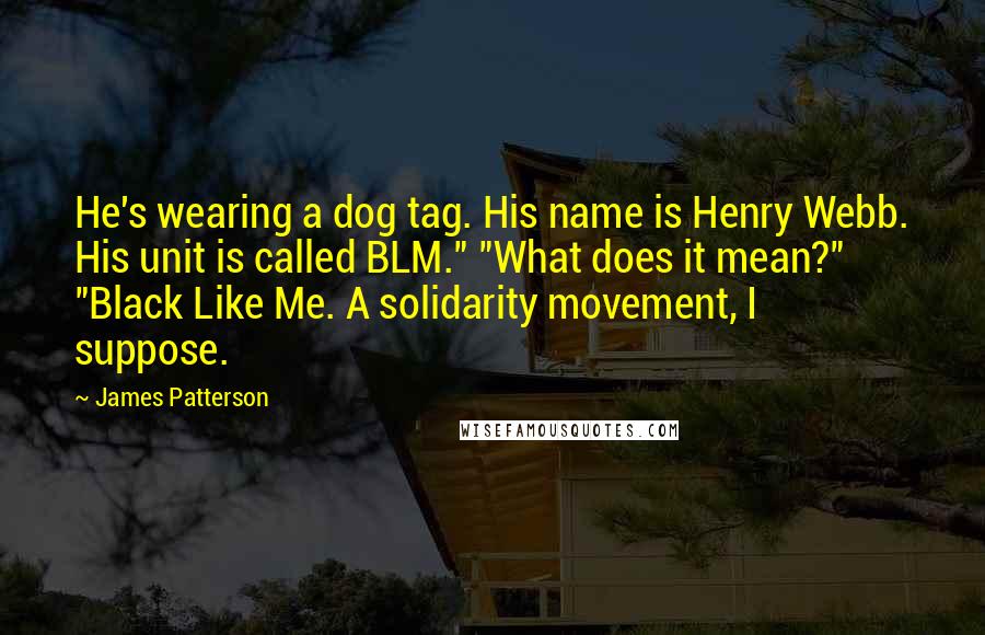 James Patterson Quotes: He's wearing a dog tag. His name is Henry Webb. His unit is called BLM." "What does it mean?" "Black Like Me. A solidarity movement, I suppose.