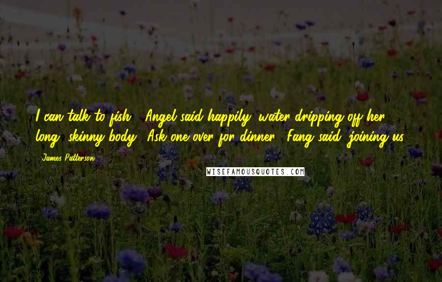 James Patterson Quotes: I can talk to fish!" Angel said happily, water dripping off her long, skinny body. "Ask one over for dinner," Fang said, joining us.