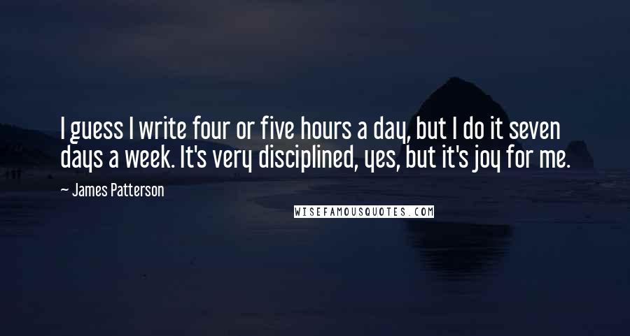 James Patterson Quotes: I guess I write four or five hours a day, but I do it seven days a week. It's very disciplined, yes, but it's joy for me.