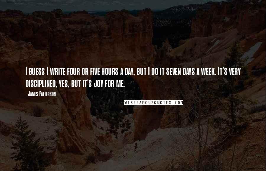 James Patterson Quotes: I guess I write four or five hours a day, but I do it seven days a week. It's very disciplined, yes, but it's joy for me.