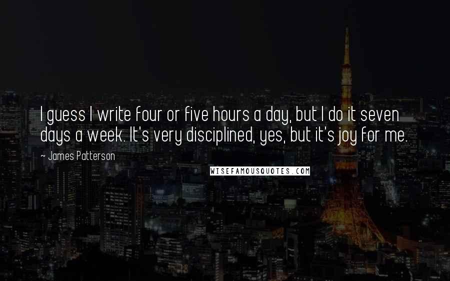 James Patterson Quotes: I guess I write four or five hours a day, but I do it seven days a week. It's very disciplined, yes, but it's joy for me.