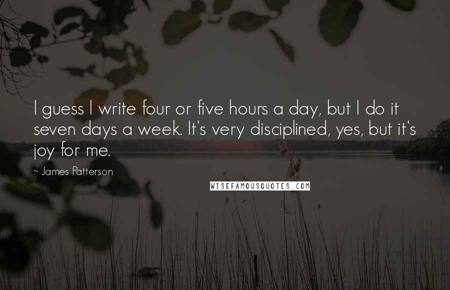 James Patterson Quotes: I guess I write four or five hours a day, but I do it seven days a week. It's very disciplined, yes, but it's joy for me.