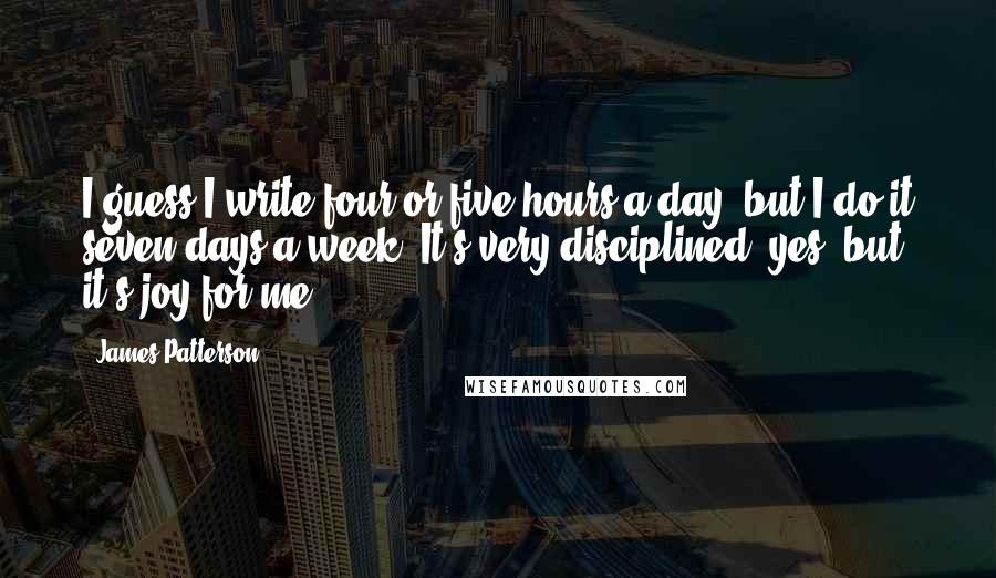 James Patterson Quotes: I guess I write four or five hours a day, but I do it seven days a week. It's very disciplined, yes, but it's joy for me.