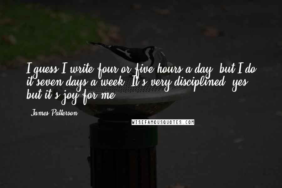 James Patterson Quotes: I guess I write four or five hours a day, but I do it seven days a week. It's very disciplined, yes, but it's joy for me.