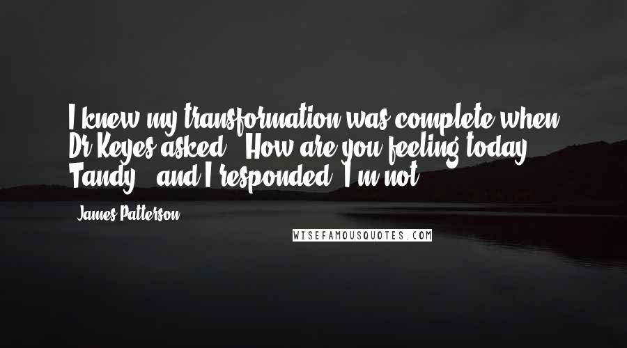 James Patterson Quotes: I knew my transformation was complete when Dr.Keyes asked, "How are you feeling today, Tandy?" and I responded "I'm not
