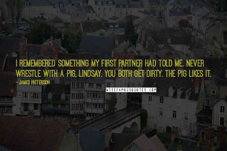 James Patterson Quotes: I remembered something my first partner had told me. Never wrestle with a pig, Lindsay. You both get dirty. The pig likes it.