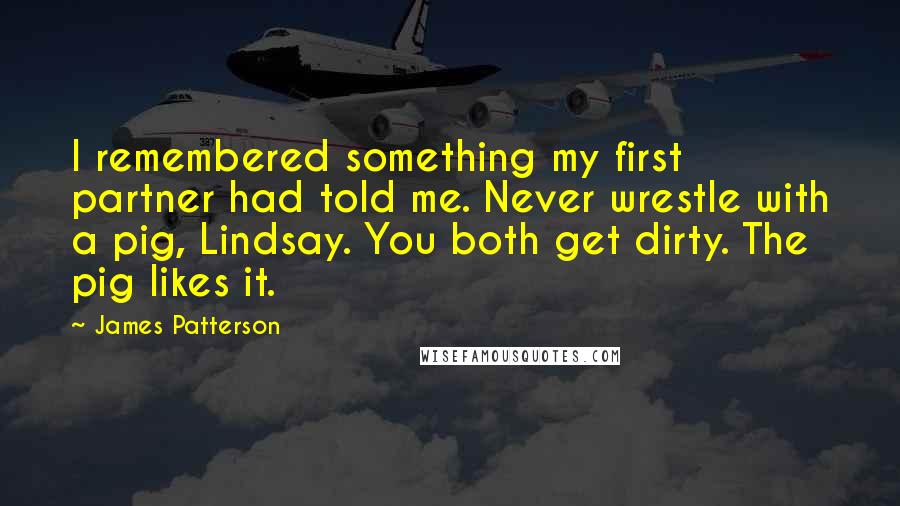 James Patterson Quotes: I remembered something my first partner had told me. Never wrestle with a pig, Lindsay. You both get dirty. The pig likes it.