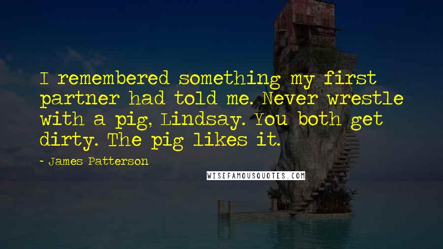 James Patterson Quotes: I remembered something my first partner had told me. Never wrestle with a pig, Lindsay. You both get dirty. The pig likes it.