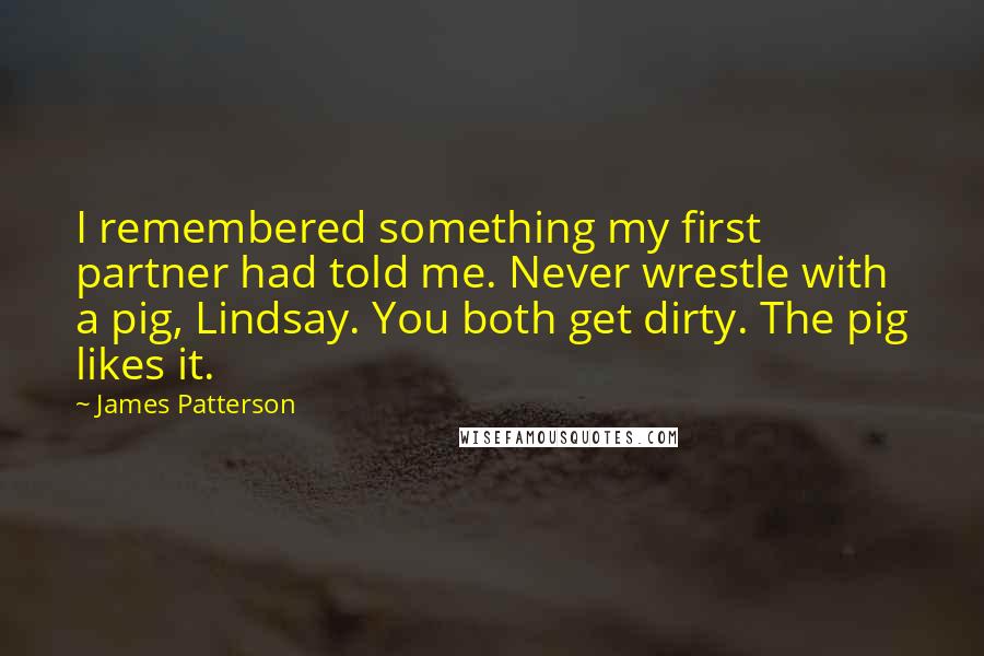 James Patterson Quotes: I remembered something my first partner had told me. Never wrestle with a pig, Lindsay. You both get dirty. The pig likes it.