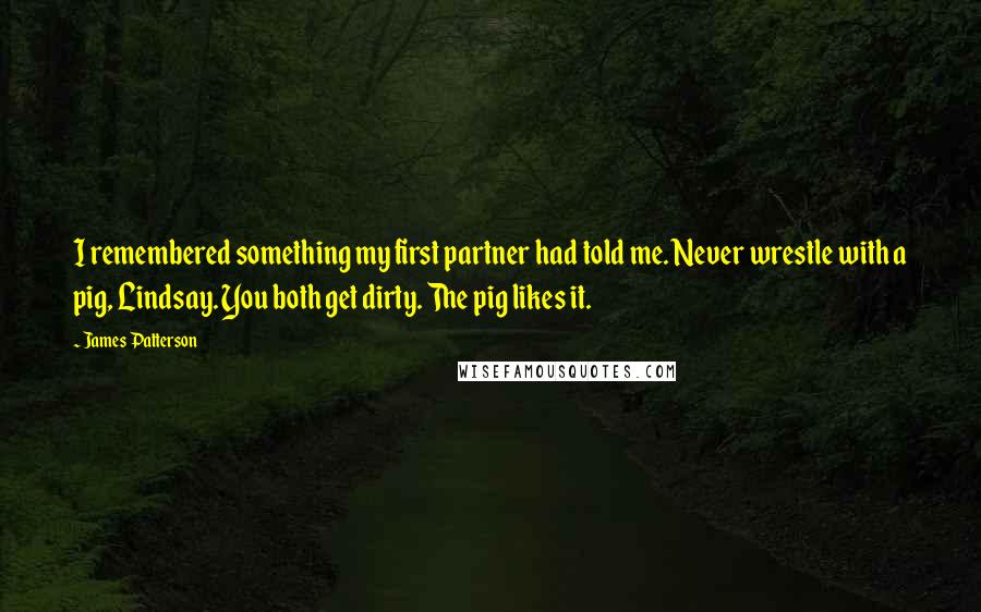 James Patterson Quotes: I remembered something my first partner had told me. Never wrestle with a pig, Lindsay. You both get dirty. The pig likes it.