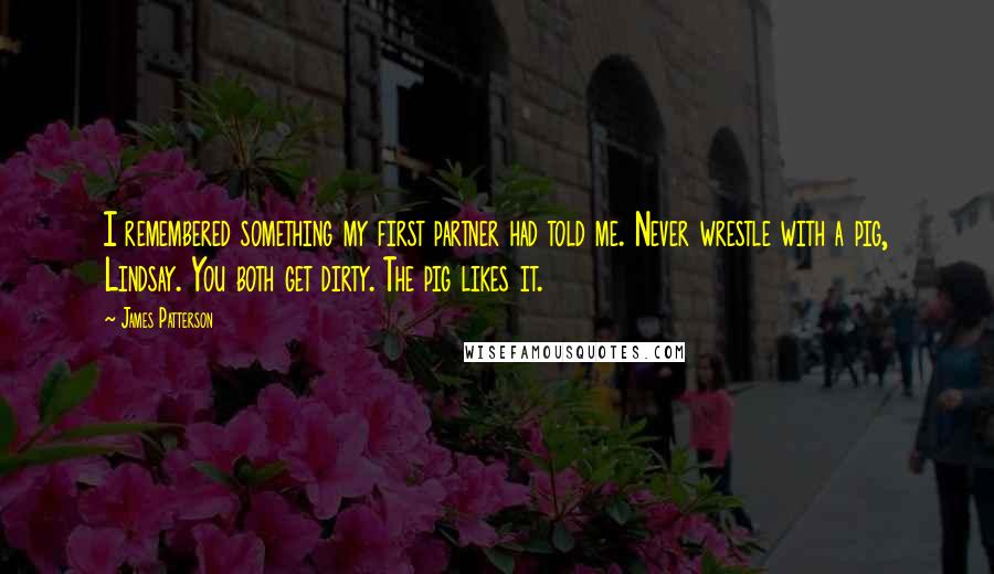 James Patterson Quotes: I remembered something my first partner had told me. Never wrestle with a pig, Lindsay. You both get dirty. The pig likes it.