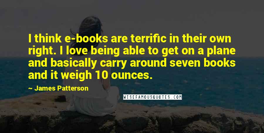 James Patterson Quotes: I think e-books are terrific in their own right. I love being able to get on a plane and basically carry around seven books and it weigh 10 ounces.
