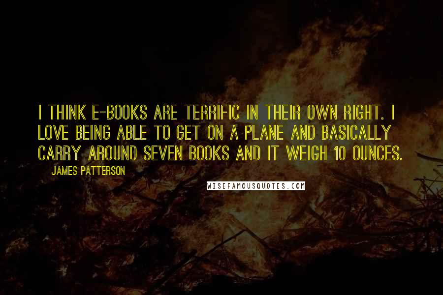 James Patterson Quotes: I think e-books are terrific in their own right. I love being able to get on a plane and basically carry around seven books and it weigh 10 ounces.