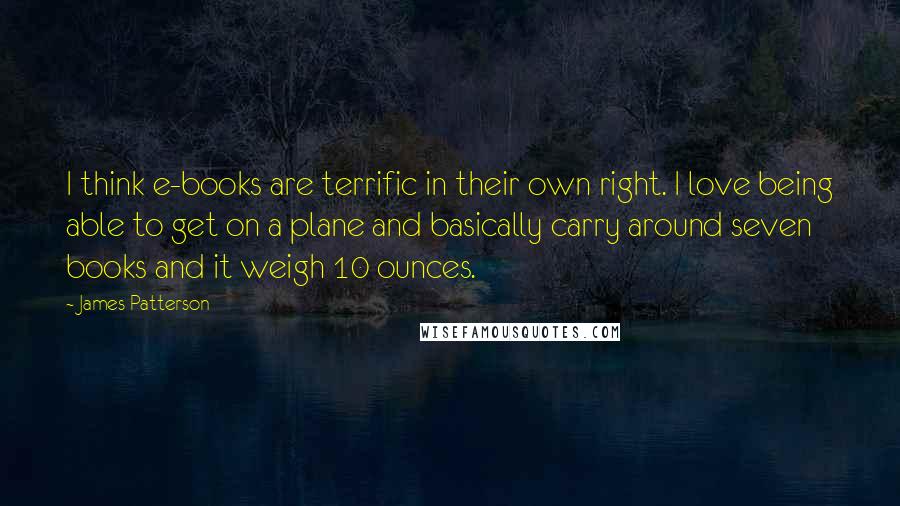 James Patterson Quotes: I think e-books are terrific in their own right. I love being able to get on a plane and basically carry around seven books and it weigh 10 ounces.