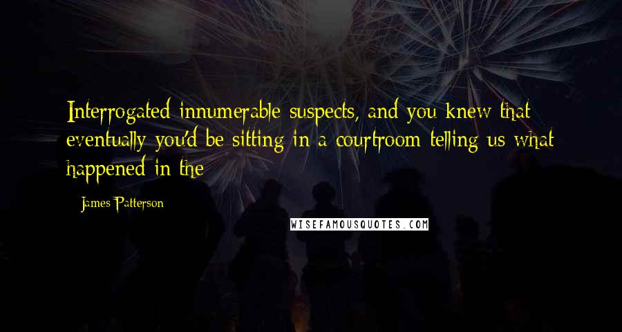 James Patterson Quotes: Interrogated innumerable suspects, and you knew that eventually you'd be sitting in a courtroom telling us what happened in the