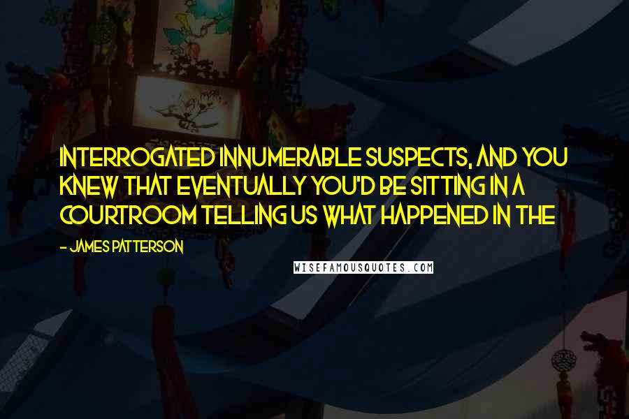 James Patterson Quotes: Interrogated innumerable suspects, and you knew that eventually you'd be sitting in a courtroom telling us what happened in the