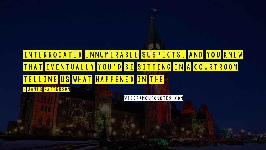 James Patterson Quotes: Interrogated innumerable suspects, and you knew that eventually you'd be sitting in a courtroom telling us what happened in the