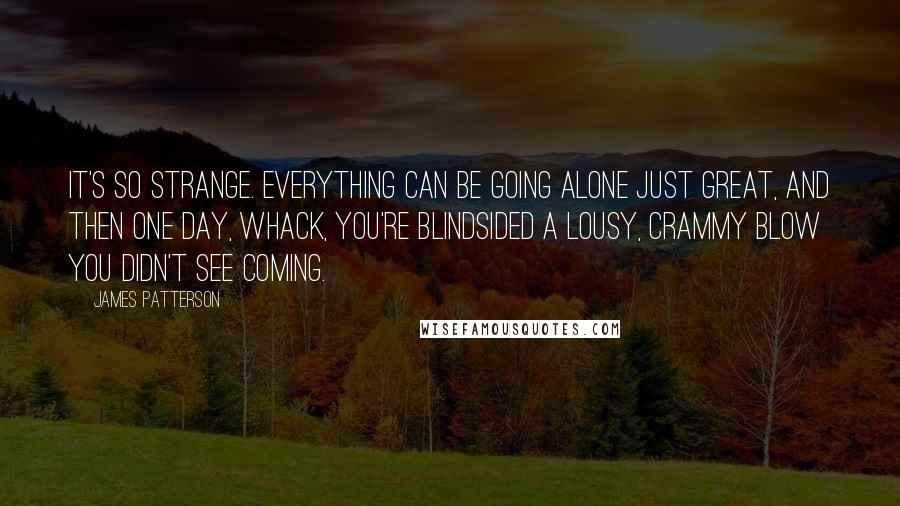 James Patterson Quotes: It's so strange. Everything can be going alone just great, and then one day, whack, you're blindsided a lousy, crammy blow you didn't see coming.