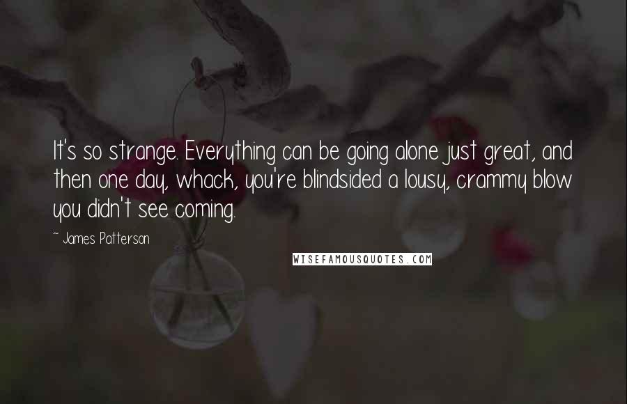 James Patterson Quotes: It's so strange. Everything can be going alone just great, and then one day, whack, you're blindsided a lousy, crammy blow you didn't see coming.