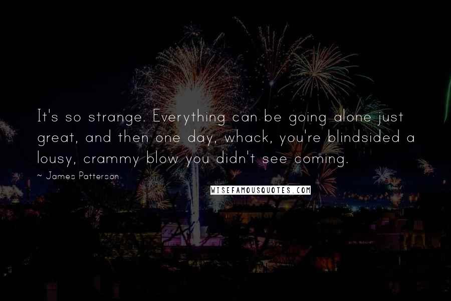 James Patterson Quotes: It's so strange. Everything can be going alone just great, and then one day, whack, you're blindsided a lousy, crammy blow you didn't see coming.