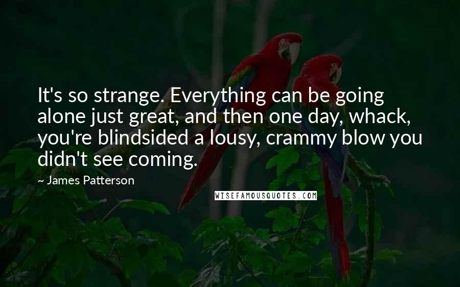 James Patterson Quotes: It's so strange. Everything can be going alone just great, and then one day, whack, you're blindsided a lousy, crammy blow you didn't see coming.