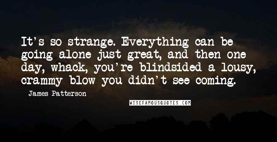 James Patterson Quotes: It's so strange. Everything can be going alone just great, and then one day, whack, you're blindsided a lousy, crammy blow you didn't see coming.