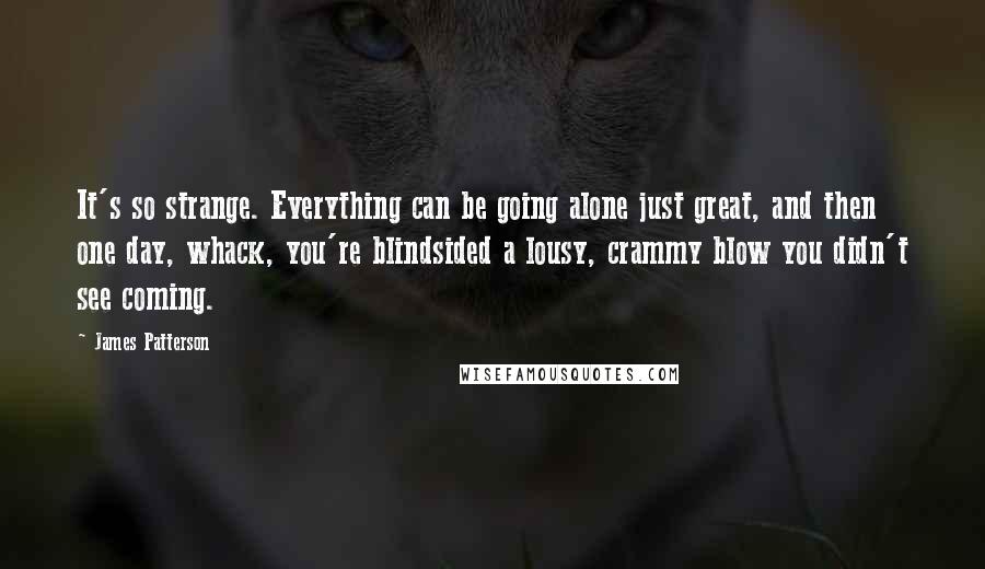 James Patterson Quotes: It's so strange. Everything can be going alone just great, and then one day, whack, you're blindsided a lousy, crammy blow you didn't see coming.