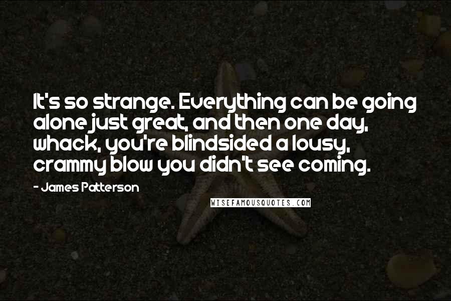 James Patterson Quotes: It's so strange. Everything can be going alone just great, and then one day, whack, you're blindsided a lousy, crammy blow you didn't see coming.