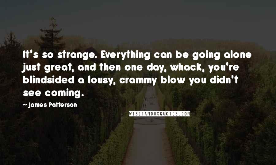 James Patterson Quotes: It's so strange. Everything can be going alone just great, and then one day, whack, you're blindsided a lousy, crammy blow you didn't see coming.