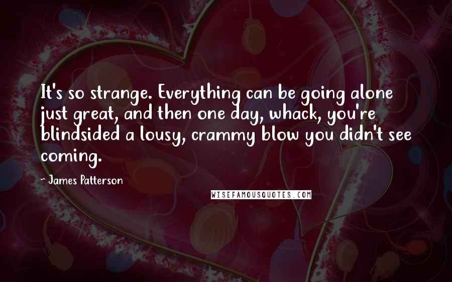 James Patterson Quotes: It's so strange. Everything can be going alone just great, and then one day, whack, you're blindsided a lousy, crammy blow you didn't see coming.