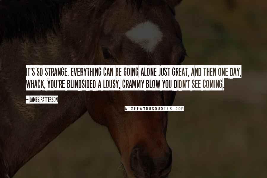 James Patterson Quotes: It's so strange. Everything can be going alone just great, and then one day, whack, you're blindsided a lousy, crammy blow you didn't see coming.