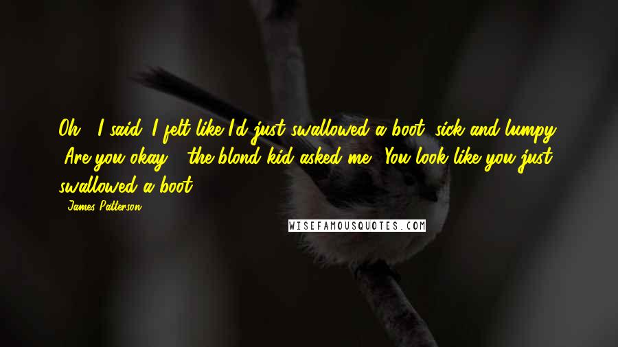 James Patterson Quotes: Oh," I said. I felt like I'd just swallowed a boot: sick and lumpy. "Are you okay?" the blond kid asked me. "You look like you just swallowed a boot.