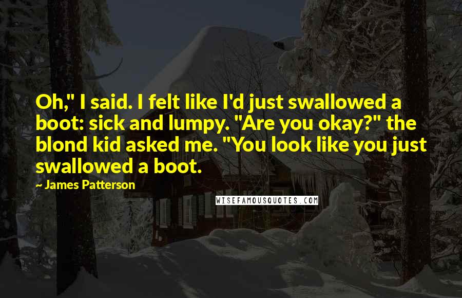 James Patterson Quotes: Oh," I said. I felt like I'd just swallowed a boot: sick and lumpy. "Are you okay?" the blond kid asked me. "You look like you just swallowed a boot.
