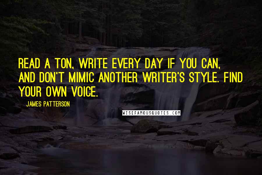 James Patterson Quotes: Read a ton, write every day if you can, and don't mimic another writer's style. Find your own voice.