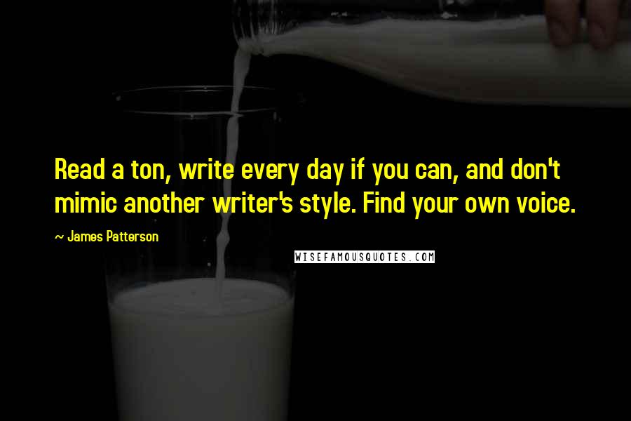 James Patterson Quotes: Read a ton, write every day if you can, and don't mimic another writer's style. Find your own voice.