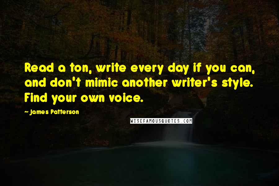 James Patterson Quotes: Read a ton, write every day if you can, and don't mimic another writer's style. Find your own voice.