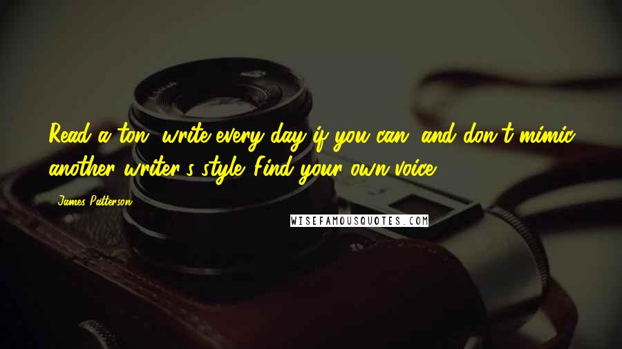 James Patterson Quotes: Read a ton, write every day if you can, and don't mimic another writer's style. Find your own voice.