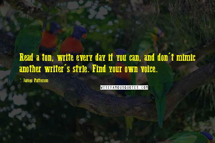 James Patterson Quotes: Read a ton, write every day if you can, and don't mimic another writer's style. Find your own voice.