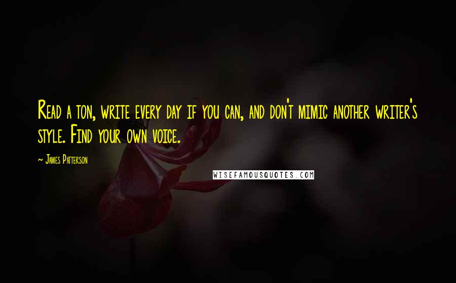 James Patterson Quotes: Read a ton, write every day if you can, and don't mimic another writer's style. Find your own voice.