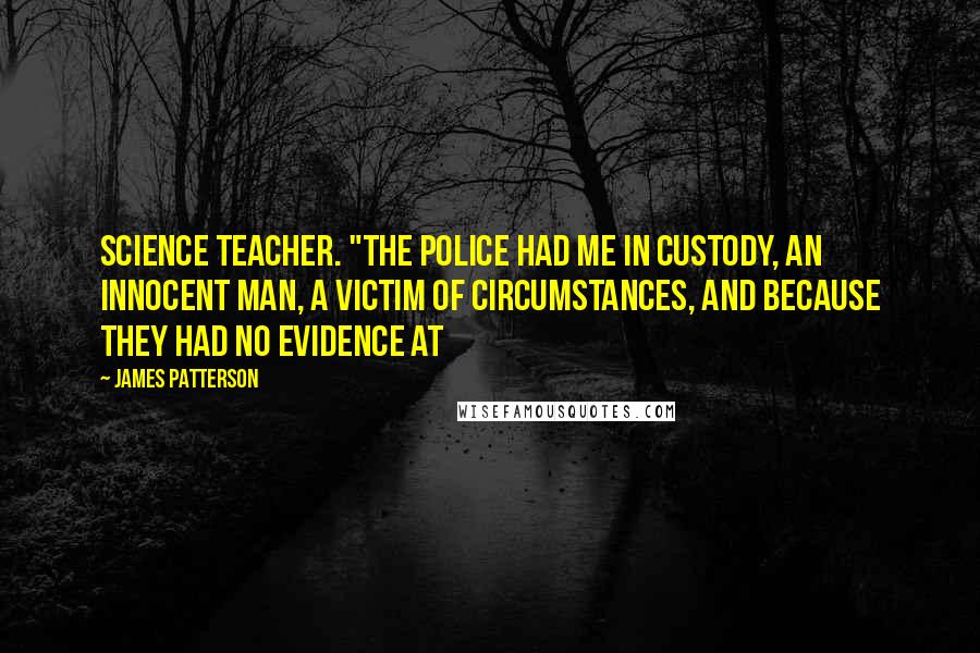 James Patterson Quotes: science teacher. "The police had me in custody, an innocent man, a victim of circumstances, and because they had no evidence at