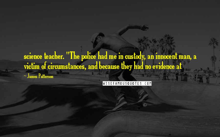 James Patterson Quotes: science teacher. "The police had me in custody, an innocent man, a victim of circumstances, and because they had no evidence at