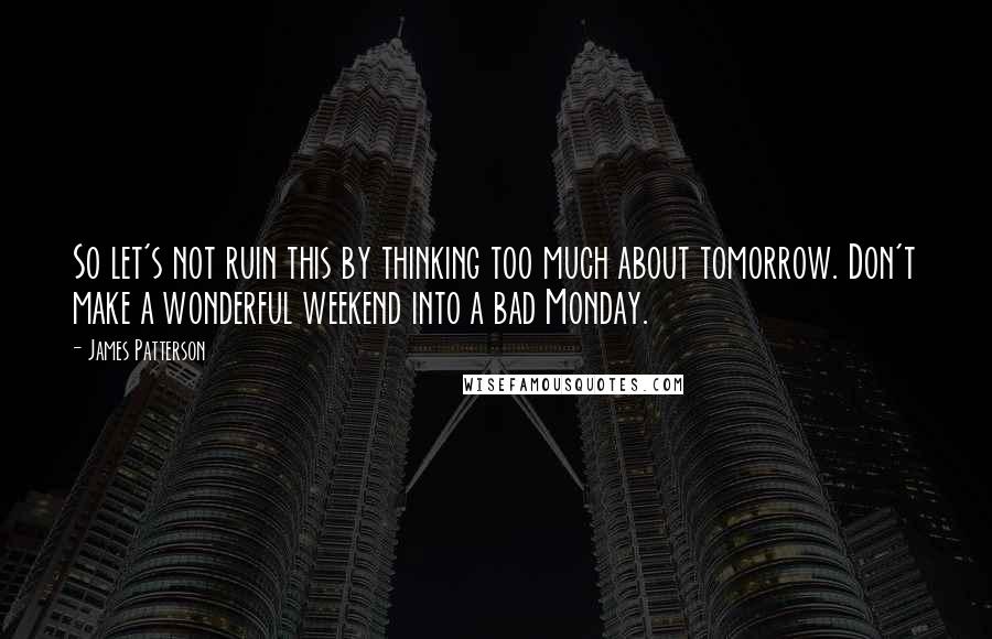 James Patterson Quotes: So let's not ruin this by thinking too much about tomorrow. Don't make a wonderful weekend into a bad Monday.