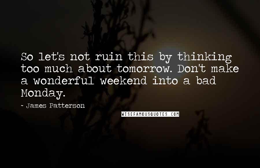 James Patterson Quotes: So let's not ruin this by thinking too much about tomorrow. Don't make a wonderful weekend into a bad Monday.
