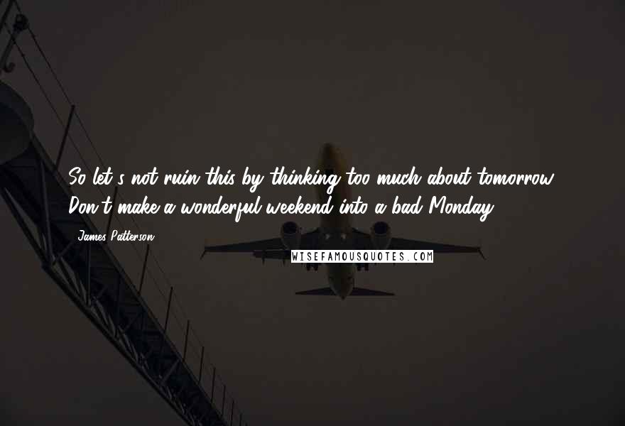 James Patterson Quotes: So let's not ruin this by thinking too much about tomorrow. Don't make a wonderful weekend into a bad Monday.