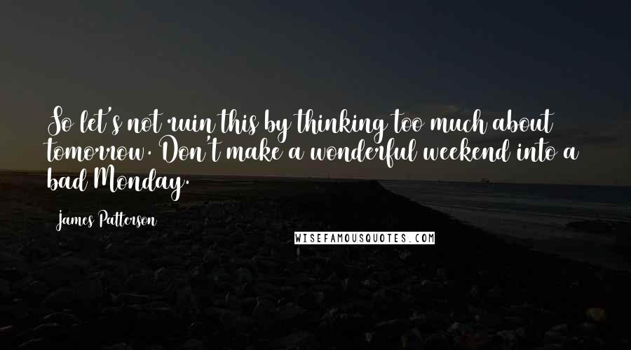 James Patterson Quotes: So let's not ruin this by thinking too much about tomorrow. Don't make a wonderful weekend into a bad Monday.