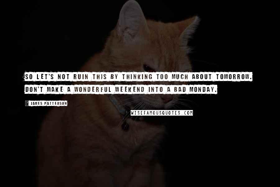 James Patterson Quotes: So let's not ruin this by thinking too much about tomorrow. Don't make a wonderful weekend into a bad Monday.