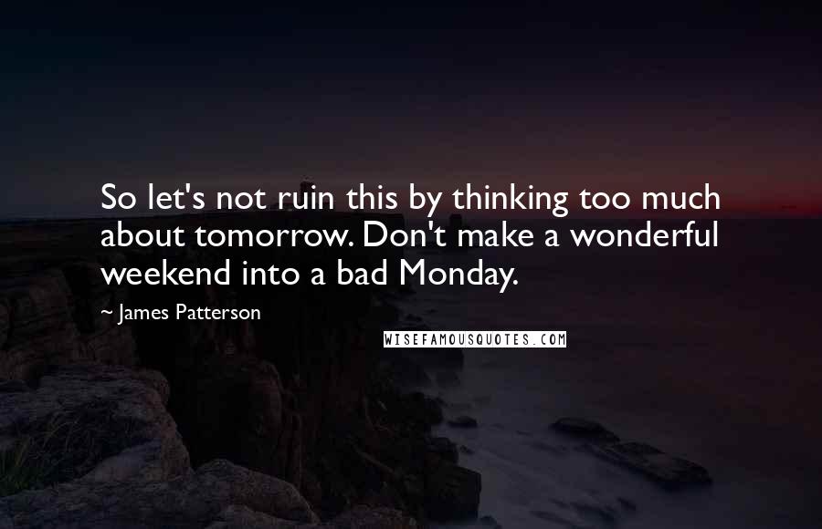 James Patterson Quotes: So let's not ruin this by thinking too much about tomorrow. Don't make a wonderful weekend into a bad Monday.