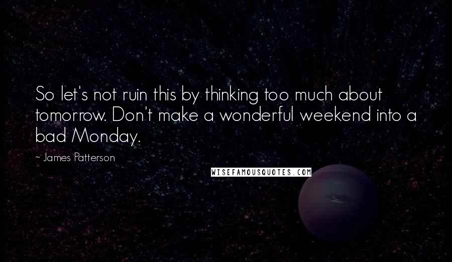 James Patterson Quotes: So let's not ruin this by thinking too much about tomorrow. Don't make a wonderful weekend into a bad Monday.